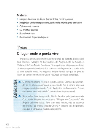Material
�	

Imagens da cidade do Rio de Janeiro: fotos, cartões-postais
�	 Imagens de uma cidade pequenina, com a torre de uma igreja bem visível
�
	 Coletânea de poemas
�	

CD-ROM de poemas
�	 Aparelho de som
�
	 Dicionário de língua portuguesa

1-ª etapa
O lugar onde o poeta vive

Atividades

Para esta oficina escolhemos como ponto de partida a leitura de
dois poemas: “Milagre no Corcovado”, de Ângela Leite de Souza, e
“Cidadezinha”, de Mario Quintana. Nesta primeira etapa vamos levar
os alunos a perceber o tema dos poemas: um lugar onde o poeta vive
ou que aprecia muito. Na segunda etapa vamos ver que os poetas
falam de tema semelhante e usam recursos poéticos parecidos.

102
poetas da escola

O primeiro poema retrata o Rio de Janeiro. Comece perguntando se os alunos conhecem essa cidade. Se já viram fotos ou
imagens na televisão do Cristo Redentor, no Corcovado. O que
conhecem dessa cidade? O que mais os impressiona?
Se possível, leve imagens do Rio de Janeiro, principalmente do
Corcovado. Depois leia o poema “Milagre no Corcovado”, de
Ângela Leite de Souza. Para fazer essa leitura, não se esqueça
de retomar as orientações da Oficina 4 (página 45). Se preferir,
coloque o CD para a audicão do poema.

 