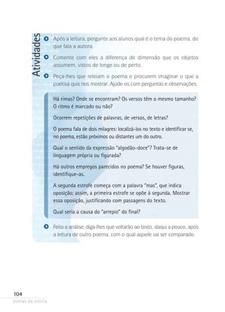 Atividades

Após a leitura, pergunte aos alunos qual é o tema do poema, do
que fala a autora.
Comente com eles a diferença de dimensão que os objetos
assumem­ vistos de longe ou de perto.
,
Peça-lhes que releiam o poema e procurem imaginar o que a
poe­ isa quis nos mostrar. Ajude-os com perguntas e observações.
t

H
 á rimas? Onde se encontram? Os versos têm o mesmo tamanho?
O ritmo é marcado ou não?
Ocorrem repetições de palavras, de versos, de letras?
O poema fala de dois milagres: localizá-los no texto e identificar se,
no poema, estão próximos ou distantes um do outro.
Qual o sentido da expressão “algodão-doce”? Trata-se de
linguagem própria ou figurada?
Há outros empregos parecidos no poema? Se houver figuras,
identifique-as.
A segunda estrofe começa com a palavra “mas”, que indica
oposição; assim, a primeira estrofe se opõe à segunda. Mostrar
essa oposição, justificando com passagens do texto.
Qual seria a causa do “arrepio” do final?
Feita a análise, diga-lhes que voltarão ao texto, daqui a pouco, após
a leitura de outro poema, com o qual aquele vai ser comparado.

104
poetas da escola

 