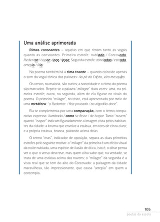 Uma análise aprimorada
Rimas consoantes – aquelas em que rimam tanto as vogais
quanto as consoantes. Primeira estrofe: nublado / Corcovado;
Redentor / isopor; doce / fosse. Segunda estrofe: toneladas / estrada­
;
arrepio / Rio.
No poema também há a rima toante – quando coincide apenas
o som da vogal tônica das palavras: Ao pé do Cristo, vira mosquito.
Os versos, na maioria, são curtos; a sonoridade e o ritmo do poema
são marcados. Repete-se a palavra “milagre” duas vezes: uma, na primeira estrofe; outra, na segunda, além de ela figurar no título do
poema. O primeiro “milagre”, no texto, está apresentado por meio de
uma metáfora: “o Redentor: / fica pousado / no algodão-doce”.
Ela se complementa por uma comparação, com o termo comparativo expresso: iluminado / como se fosse / de isopor. Tanto “nuvem”
quanto “isopor” indicam figuradamente a imagem vista pelos habitantes da cidade: a bruma que envolve a estátua, em tons de cinza-claro;
e a própria estátua, branca, pairando acima delas.
O termo “mas”, indicador de oposição, separa as duas primeiras
estrofes pelo seguinte motivo: o “milagre” da primeira é um efeito visual­
da noite nublada, uma espécie de ilusão de ótica, isto é, o olhar pensa
ver o que o verso descreve, mas quem olha sabe que, na verdade­ se
,
trata de uma estátua acima das nuvens; o “milagre” da segunda é a
vista real que se tem do alto do Corcovado: a paisagem da cidade
ma­ a­ ilhosa, tão impressionante, que causa “arrepio” em quem a
r v
contempla.

105
poetas da escola

 