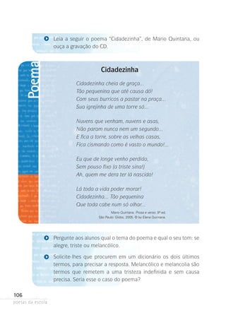 Poema

Leia a seguir o poema “Cidadezinha”, de Mario Quintana, ou
ouça a gravação do CD.

Cidadezinha
Cidadezinha cheia de graça...
Tão pequenina que até causa dó!
Com seus burricos a pastar na praça...
Sua igrejinha de uma torre só...
Nuvens que venham, nuvens e asas,
Não param nunca nem um segundo...
E fica a torre, sobre as velhas casas,
Fica cismando como é vasto o mundo!...
Eu que de longe venho perdido,
Sem pouso fixo (a triste sina!)
Ah, quem me dera ter lá nascido!
Lá toda a vida poder morar!
Cidadezinha... Tão pequenina
Que toda cabe num só olhar...
Mario Quintana. Prosa e verso. 9ª ed.
São Paulo: Globo, 2005. © by Elena Quintana.

Pergunte aos alunos qual o tema do poema e qual o seu tom: se
alegre, triste ou melancólico.
Solicite-lhes que procurem em um dicionário os dois últimos
termos, para precisar a resposta. Melancólico e melancolia são
termos que remetem a uma tristeza indefinida e sem causa
p
­ recisa. Seria esse o caso do poema?

106
poetas da escola

 