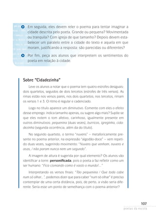 Em seguida, eles devem reler o poema para tentar imaginar a
cidade descrita pelo poeta. Grande ou pequena? Movimentada
ou tranquila? Com igreja de que tamanho? Depois devem estabelecer um paralelo entre a cidade do texto e aquela em que
moram, justificando a resposta: são parecidas ou diferentes?
Por fim, peça aos alunos que interpretem os sentimentos do
poeta em relação à cidade.

Sobre “Cidadezinha”
Leve os alunos a notar que o poema tem quatro estrofes desiguais:
dois quartetos, seguidos de dois tercetos (estrofes de três versos). As
rimas estão nos versos pares, nos dois quartetos; nos tercetos, rimam
os versos 1 e 3. O ritmo é regular e cadenciado.
Logo no título aparece um diminutivo. Comente com eles o efeito
desse emprego: indica tamanho apenas, ou sugere algo mais? Supõe-se
que eles notem o tom afetivo, carinhoso, igualmente presente em
o
­ utros diminutivos: pequenina (duas vezes), burricos, igreginha, cidadezinha (segunda ocorrência, além da do título).
No segundo quarteto, o termo “nuvens” – metaforicamente presente no poema anterior, na expressão “algodão-doce” – vem repetido duas vezes, sugerindo movimento: “Nuvens que venham, nuvens e
asas, / não param nunca nem um segundo”.
A imagem de altura é sugerida por qual elemento? Os alunos vão
identificar a torre: personificada, pois o poeta a faz refletir como um
ser humano: “Fica cismando como é vasto o mundo!...”
Interpretando os versos finais: “Tão pequenina / Que toda cabe
num só olhar...”, podemos dizer que para caber “num só olhar” é preciso­
contemplar de uma certa distância, pois, de perto, a visão seria diferente. Seria esse um ponto de semelhança com o poema anterior?

107
poetas da escola

 