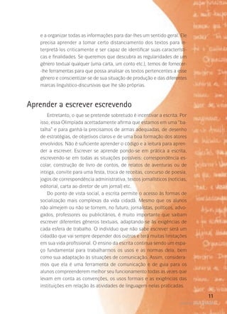 e a organizar todas as informações para dar-lhes um sentido geral. Ele
precisa aprender a tomar certo distanciamento dos textos para interpretá-los criticamente e ser capaz de identificar suas características e finalidades. Se queremos que descubra as regularidades de um
gênero textual qualquer (uma carta, um conto etc.), temos de fornecer-lhe ferramentas para que possa analisar os textos pertencentes a esse
gênero e conscientizar-se de sua situação de produção e das diferentes
marcas linguístico-discursivas que lhe são próprias.

Aprender a escrever escrevendo
Entretanto, o que se pretende sobretudo é incentivar a escrita. Por
isso, essa Olimpíada acertadamente afirma que estamos em uma “batalha” e para ganhá-la precisamos de armas adequadas, de desenho
de estratégias, de objetivos claros e de uma boa formação dos atores
envolvidos. Não é suficiente aprender o código e a leitura para aprender a escrever. Escrever se aprende pondo-se em prática a escrita,
escrevendo-se em todas as situações possíveis: correspondência escolar, construção de livro de contos, de relatos de aventuras ou de
intriga, convite para uma festa, troca de receitas, concurso de poesia,
jogos de correspondência administrativa, textos jornalísticos (notícias,
editorial, carta ao diretor de um jornal) etc.
Do ponto de vista social, a escrita permite o acesso às formas de
socialização mais complexas da vida cidadã. Mesmo que os alunos
não almejem ou não se tornem, no futuro, jornalistas, políticos, advogados, professores ou publicitários, é muito importante que saibam
escrever diferentes gêneros textuais, adaptando-se às exigências de
cada esfera de trabalho. O indivíduo que não sabe escrever será um
cidadão que vai sempre depender dos outros e terá muitas limitações
em sua vida profissional. O ensino da escrita continua sendo um espaço fundamental para trabalharmos os usos e as normas dela, bem
como sua adaptação às situações de comunicação. Assim, consideramos que ela é uma ferramenta de comunicação e de guia para os
alunos compreenderem melhor seu funcionamento todas as vezes que
levam em conta as convenções, os usos formais e as exigências das
instituições em relação às atividades de linguagem nelas praticadas.

11
poetas da escola

 