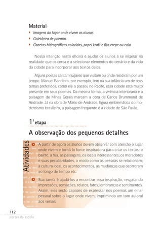 Material
�	

Imagens do lugar onde vivem os alunos
�	 Coletânea de poemas
�
	 Canetas hidrográficas coloridas, papel kraft e fita crepe ou cola
Nossa intenção nesta oficina é ajudar os alunos a se inspirar na
realidade que os cerca e a selecionar elementos do cenário e da vida
da cidade para incorporar aos textos deles.
Alguns poetas cantam lugares que visitam ou onde residiram por um
tempo. Manuel Bandeira, por exemplo, tem na sua infância um de seus
temas preferidos; como ele a passou no Recife, essa cidade está muito
presente em seus poemas. Da mesma forma, a vivência interiorana e a
paisagem de Minas Gerais marcam a obra de Carlos Drummond de
A
­ ndrade. Já na obra de Mário de Andrade, figura emblemática do modernismo brasileiro, a paisagem frequente é a cidade de São Paulo.

1-ª etapa

Atividades

A observação dos pequenos detalhes
A partir de agora os alunos devem observar com atenção o lugar­
onde vivem e torná-lo fonte inspiradora para criar os textos: o
bairro, a rua, as paisagens, os locais interessantes; os moradores­
e suas peculiaridades, o modo como as pessoas se relacionam;
a cultura local, os acontecimentos, as mudanças que ocorreram
ao longo do tempo etc.
Sua tarefa é ajudá-los a encontrar essa inspiração, resgatando
impressões, sensações, relatos, fatos, lembranças e senti­ entos.
m
Assim, eles serão capazes de expressar nos poemas um olhar
pessoal sobre o lugar onde vivem, imprimindo um tom autoral
aos versos.

112
poetas da escola

 