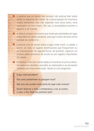 O poema que os alunos vão escrever não precisa falar sobre
todos os aspectos da cidade. Se a preocupação for enumerar
muitos elementos, eles não caberiam num único texto; seria
n
­ ecessário um livro inteiro. Por isso, é aconselhável escolher o
aspecto a ser tratado.
A meta é compor um poema que revele peculiaridades do lugar
e faça dele um retrato atraente, para que o leitor do texto tenha
vontade de conhecê-lo.
Converse com os alunos sobre o lugar onde vivem: a cidade, o
bairro, as ruas, os lugares interessantes que frequentam ou
os impressionam de alguma forma. Se possível, organize um
passeio­ pelos arredores da escola ou por lugares importantes
da cidade.
O objetivo, mais que coletar dados, é incentivar a turma a obser­
var pequenos detalhes, perceber as impressões e as sensações
causadas por essa observação. Ajude-os com perguntas:

O que vocês percebem?
Que cores predominam na paisagem local?
Que sons são ouvidos neste ponto do lugar onde vivemos?
Devem observar o clima, a temperatura, o sol, as nuvens,
o calor, o frio. Onde nos sentimos bem?

113
poetas da escola

 