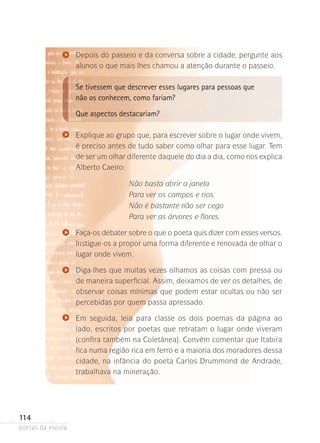 Depois do passeio e da conversa sobre a cidade, pergunte aos
alunos o que mais lhes chamou a atenção durante o passeio.

Se tivessem que descrever esses lugares para pessoas que
não os conhecem, como fariam?
Que aspectos destacariam?
Explique ao grupo que, para escrever sobre o lugar onde vivem,
é preciso antes de tudo saber como olhar para esse lugar. Tem
de ser um olhar diferente daquele do dia a dia, como nos explica­
Alberto Caeiro:
Não basta abrir a janela
Para ver os campos e rios.
Não é bastante não ser cego
Para ver as árvores e flores.
Faça-os debater sobre o que o poeta quis dizer com esses versos.
Instigue-os a propor uma forma diferente e re­ o­ ada de olhar o
n v
lugar onde vivem.
Diga-lhes que muitas vezes olhamos as coisas com pressa ou
de maneira superficial. Assim, deixamos de ver os detalhes, de
observar coisas mínimas que podem estar ocultas ou não ser
percebidas por quem passa apressado.
Em seguida, leia para classe os dois poemas da página ao
lado­ escritos por poetas que retratam o lugar onde viveram
,
(confira também na Coletânea). Convém comentar que Itabira
fica numa região rica em ferro e a maioria dos moradores ­ essa
d
cidade, na infância do poeta Carlos Drummond de ­ ndrade,
A
trabalhava na mineração.

114
poetas da escola

 
