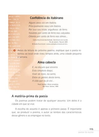 Confidência do itabirano
Alguns anos vivi em Itabira.
Principalmente nasci em Itabira.
Por isso sou triste, orgulhoso: de ferro.
Noventa por cento de ferro nas calçadas.
Oitenta por cento de ferro nas almas...
Carlos Drummond de Andrade. Sentimento do mundo.
Rio de Janeiro: Record, 2001.
© Graña Drummond. www.carlosdrummond.com.br.

Antes da leitura do próximo poema, explique que o poeta re­
tornou ao local onde viveu tempos atrás, uma cidade pequena
e serrana.

Alma cabocla
E, na doçura que encerra
Esta simpleza daqui,
Viver de novo, na serra,
Entre as gentes desta terra,
A vida que eu já vivi...
Paulo Setúbal. Obras completas.
São Paulo: Saraiva, 1958.

A matéria-prima da poesia
Os poemas podem tratar de qualquer assunto. Um deles é a
cidade­em que se vive.
A escolha do assunto é apenas o primeiro passo. É importante
que, ao produzir o poema, o autor se lembre das características
desse­gênero e as empregue no texto.

115
poetas da escola

 