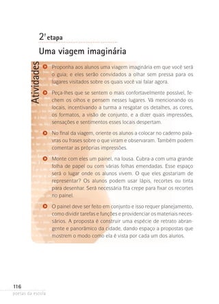 2-ª etapa

Atividades

Uma viagem imaginária
Proponha aos alunos uma viagem imaginária em que você será
o guia; e eles serão convidados­ a olhar sem pressa para os
lugares visitados sobre os quais você vai falar agora.
Peça-lhes que se sentem o mais confortavelmente possível, fechem os olhos e pensem nesses lugares. Vá mencionando os
locais, incentivando a turma a resgatar os detalhes, as cores,
os formatos, a visão de conjunto, e a dizer quais impressões,
sensações e sentimentos esses locais despertam.
No final da viagem, oriente os alunos a colocar no caderno palavras ou frases sobre o que viram e observaram. Também podem
comentar as próprias impressões.
Monte com eles um painel, na lousa. Cubra-a com uma grande
folha de papel ou com várias folhas emendadas. Esse espaço
será o lugar onde os alunos vivem. O que eles gostariam de
representar? Os alunos podem usar lápis, recortes ou tinta
para desenhar. Será necessária fita crepe para fixar os recortes
no painel.
O painel deve ser feito em conjunto e isso requer planejamento,
como dividir tarefas e funções e providenciar os materiais neces­
sários­ A proposta é construir uma espécie de retrato abran.
gente e panorâmico da cidade, dando espaço a propostas que
mostrem o modo como ela é vista por cada um dos alunos.

116
poetas da escola

 