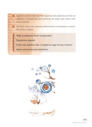 Agora os alunos vão escolher algumas das palavras escritas no
caderno e transpô-las para pedaços de papel que serão colados no painel.
No final, todos vão observar atentamente o resultado e conversar sobre o painel.

Todas as propostas foram incorporadas?
Esquecemos alguma?
O que mais podemos falar a respeito do lugar em que vivemos?
Vamos acrescentar mais elementos?

117
poetas da escola

 