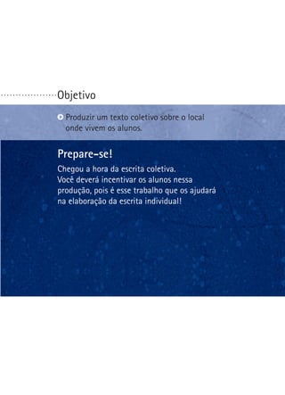 ...................

Objetivo
P
 roduzir um texto coletivo sobre o local
onde vivem os alunos.

Prepare-se!
Chegou a hora da escrita coletiva.
Você deverá incentivar os alunos nessa
produção, pois é esse trabalho que os ajudará
na elaboração da escrita individual!

 