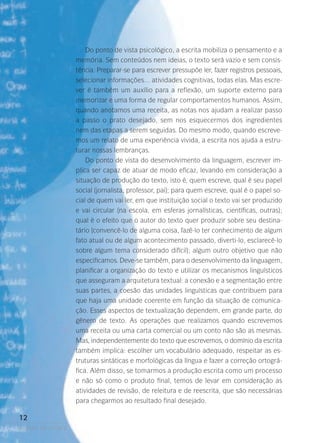 Do ponto de vista psicológico, a escrita mobiliza o pensamento e a
memória. Sem conteúdos nem ideias, o texto será vazio e sem consistência. Preparar-se para escrever pressupõe ler, fazer registros pessoais,
selecionar informações… atividades cognitivas, todas elas. Mas escrever é também um auxílio para a reflexão, um suporte externo para
memorizar e uma forma de regular comportamentos humanos. Assim,
quando anotamos uma receita, as notas nos ajudam a realizar passo
a passo o prato desejado, sem nos esquecermos dos ingredientes
nem das etapas a serem seguidas. Do mesmo modo, quando escrevemos um relato de uma experiência vivida, a escrita nos ajuda a estruturar nossas lembranças.
Do ponto de vista do desenvolvimento da linguagem, escrever implica ser capaz de atuar de modo eficaz, levando em consideração a
situação de produção do texto, isto é, quem escreve, qual é seu papel
social (jornalista, professor, pai); para quem escreve, qual é o papel social de quem vai ler, em que instituição social o texto vai ser produzido
e vai circular (na escola, em esferas jornalísticas, científicas, outras­;
)
qual é o efeito que o autor do texto quer produzir sobre seu destina­
tário (convencê-lo de alguma coisa, fazê-lo ter conhecimento de algum
fato atual ou de algum acontecimento passado, diverti-lo, esclarecê-lo
sobre algum tema considerado difícil); algum outro objetivo que não
especificamos. Deve-se também, para o desenvolvimento da linguagem,
planificar a organização do texto e utilizar os mecanismos linguísticos
que asseguram a arquitetura textual: a conexão e a segmentação entre
suas partes, a coesão das unidades linguísticas que contribuem para
que haja uma unidade coerente em função da situação de comunicação. Esses aspectos de textualização dependem, em grande parte, do
gênero de texto. As operações que realizamos quando escrevemos
uma receita ou uma carta comercial ou um conto não são as mesmas.
Mas, independentemente do texto que escrevemos, o domínio da escrita
também implica: escolher um vocabulário adequado, respeitar as estruturas sintáticas e morfológicas da língua e fazer a correção ortográfica. Além disso, se tomarmos a produção escrita como um processo
e não só como o produto final, temos de levar em consideração as
atividades de revisão, de releitura e de reescrita, que são necessárias
para chegarmos ao resultado final desejado.

12
poetas da escola

 