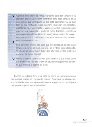 Observe que, além de rimas, o poema deve ter sentido e os
recursos sonoros precisam contribuir para esse sentido. Peça
aos alunos que verifiquem se isso está ocorrendo ou se algo
tem de ser retificado. Caso queiram empregar comparações,
metáforas e personificações; usar aliterações e repetições de
palavras ou expressões, ajude-os nesse trabalho; Oriente-os
para organizar adequadamente o poema no espaço da lousa –
com margens dos dois lados; e agrupar os versos em estrofes,
com espaços entre elas.
Leia os versos em voz alta para que eles percebam se não estão
longos ou curtos demais, ou seja, se o ritmo está adequado.
Verifique se conseguem fugir dos chavões, evitar clichês e
es­ rever­de forma original.
c
Releia o poema com os alunos para verificar o que ainda pode
ser melhorado. Por fim, criem um título bem sugestivo e atraente que anuncie o poema ao leitor.

Confira na página 135 uma lista de itens de aprimoramento
que poderá ajudar na revisão do poema. Quando­essa etapa estiver concluída, não se esqueça de colocar o poema no mural para
que possa inspirar a produção final.

123
poetas da escola

 