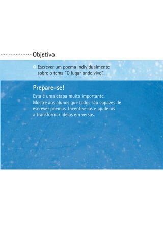 ...................

Objetivo
Escrever um poema individualmente
sobre o tema “O lugar onde vivo”.

Prepare-se!
Esta é uma etapa muito importante.
Mostre aos alunos que todos são capazes de
escrever poemas. Incentive-os e ajude-os
a transformar ideias em versos.

 
