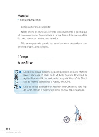 Material
�	

Coletânea de poemas
Chegou a hora tão esperada!

Nesta oficina os alunos escreverão individualmente o poema que
irá para o concurso. Para motivar a turma, faça a leitura e a análise
do texto vencedor do concurso anterior.
Não se esqueça de que do seu entusiasmo vai depender o bom
êxito da proposta de trabalho.

1-ª etapa

Atividades

A análise

126
poetas da escola

Leia para a classe o poema da página ao lado, de Carla Marinho
Xavier, aluna da 5ª série do C. M. Ivete Santana Drumond de
Aguiar (Macaé – RJ), vencedora da categoria “Poema” da 3ª edição do Prêmio­Escrevendo o Futuro, em 2006.
Leve os alunos a perceber os recursos que Carla usou para fugir
do lugar-comum e mostrar um olhar original sobre sua terra.

 