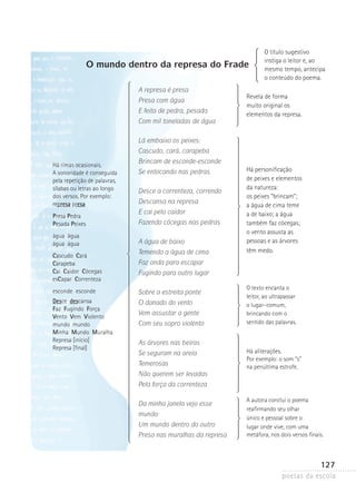 O mundo dentro da represa do Frade
A represa é presa
Presa com água
E feita de pedra, pesada
Com mil toneladas de água

O título sugestivo
instiga o leitor e, ao
mesmo tempo, antecipa
o conteúdo do poema.

Revela de forma
muito original os
elementos da represa.

Lá embaixo os peixes:
Cascudo, cará, carapeba
Há rimas ocasionais.
A sonoridade é conseguida
pela repetição de palavras,
sílabas ou letras ao longo
dos versos. Por exemplo:
represa presa
Presa Pedra
Pesada Peixes
água água
água água
Cascudo Cará
Carapeba
Cai Caidor Cócegas
esCapar Correnteza

Brincam de esconde-esconde
Se entocando nas pedras.
Desce a correnteza, correndo
Descansa na represa
E cai pelo caidor
Fazendo cócegas nas pedras
A água de baixo
Temendo a água de cima

Há personificação
de peixes e elementos
da natureza:
os peixes “brincam”;
a água de cima teme
a de baixo; a água
também faz cócegas;
o vento assusta as
pessoas e as árvores
têm medo.

Faz onda para escapar
Fugindo para outro lugar

esconde esconde

Sobre a estreita ponte

Desce descansa
Faz Fugindo Força
Vento Vem Violento
mundo mundo
Minha Mundo Muralha
Represa [início]
Represa [final]

O danado do vento
Vem assustar a gente
Com seu sopro violento

O texto encanta o
leitor, ao ultrapassar
o lugar-comum,
brincando com o
sentido das palavras.

As árvores nas beiras
Se seguram na areia
Temerosas
Não querem ser levadas

Há aliterações.
Por exemplo: o som “s”
na penúltima estrofe.

Pela força da correnteza
Da minha janela vejo esse
mundo:
Um mundo dentro do outro
Preso nas muralhas da represa

A autora conclui o poema
reafirmando seu olhar
único e pessoal sobre o
lugar onde vive, com uma
metáfora, nos dois versos finais.

127
poetas da escola

 