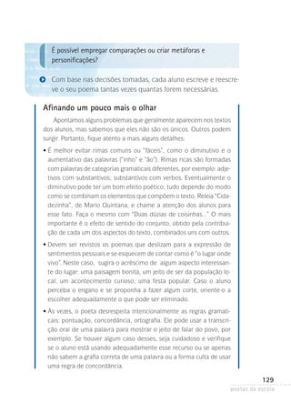 É possível empregar comparações ou criar metáforas e
personificações?
Com base nas decisões tomadas, cada aluno escreve e reescreve o seu poema tantas vezes quantas forem necessárias.

Afinando um pouco mais o olhar
Apontamos alguns problemas que geralmente aparecem nos textos
dos alunos, mas sabemos que eles não são os únicos. Outros podem
surgir. Portanto, fique atento a mais alguns detalhes:
	

•  melhor evitar rimas comuns ou “fáceis”, como o diminutivo e o
É
aumentativo das palavras (“inho” e “ão”). Rimas ricas são formadas
com palavras de categorias gramaticais diferentes, por exemplo: adjetivos com substantivos; substantivos com verbos. Eventualmente o
diminutivo pode ter um bom efeito poético; tudo depende do modo
como se combinam os elementos que compõem o texto. Releia “Cidadezinha”, de Mario Quintana, e chame a atenção dos alunos para
esse fato. Faça o mesmo com “Duas dúzias de coisinhas...” O mais
importante é o efeito de sentido do conjunto, obtido pela contribuição de cada um dos aspectos do texto, combinados uns com outros.

	

•  evem ser revistos os poemas que deslizam para a expressão de
D
sentimentos pessoais e se esquecem de contar como é “o lugar onde
vivo”. Neste caso, sugira o acréscimo de algum aspecto interessante do lugar: uma paisagem bonita, um jeito de ser da população local, um acontecimento curioso, uma festa popular. Caso o aluno
perceba o engano e se proponha a fazer algum corte, oriente-o a
escolher adequadamente o que pode ser eliminado.

	

•  s vezes, o poeta desrespeita intencionalmente as regras gramatiÀ
cais: pontuação, concordância, ortografia. Ele pode usar a transcrição oral de uma palavra para mostrar o jeito de falar do povo, por
exemplo. Se houver algum caso desses, seja cuidadoso e verifique
se o aluno está usando adequadamente esse recurso ou se apenas
não sabem a grafia correta de uma palavra ou a forma culta de usar
uma regra de concordância.

129
poetas da escola

 