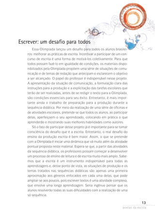 Escrever: um desafio para todos
Essa Olimpíada lançou um desafio para todos os alunos brasileiros: melhorar as práticas de escrita. Incentivar a participar de um concurso de escrita é uma forma de motivá-los coletivamente. Para que
todos possam fazê-lo em igualdade de condições, os materiais disponibilizados pela Olimpíada propõem uma série de situações de comunicação e de temas de redação que antecipam e esclarecem o objetivo
a ser alcançado. O papel do professor é indispensável nesse projeto.
A apresentação da situação de comunicação, a formulação clara das
instruções para a produção e a explicitação das tarefas escolares que
terão de ser realizadas, antes de se redigir o texto para a Olimpíada,
são condições essenciais para seu êxito. Entretanto, é mais importante ainda o trabalho de preparação para a produção durante a
sequência didática. Por meio da realização de uma série de oficinas e
de atividades escolares, pretende-se que todos os alunos, ao parti­ i­ ar­
cp
delas, aperfeiçoem o seu aprendizado, colocando em prática o que
aprenderão e mostrando suas melhores habilidades como autores.
Só o fato de participar desse projeto já é importante para se tomar
consciência do desafio que é a escrita. Entretanto, o real desafio do
ensino da produção escrita é bem maior. Assim, o que se pretende
com a Olimpíada é iniciar uma dinâmica que vá muito além da atividade
pontual proposta neste material. Espera-se que, a partir das atividades
da sequência didática, os professores possam começar a desenvolver
um processo de ensino de leitura e de escrita muito mais amplo. Sabe­
mos que a escrita é um instrumento indispensável para todas as
aprendizagens e, desse ponto de vista, as situações de produção e os
temas tratados nas sequências didáticas são apenas uma primeira
aproximação aos gêneros enfocados em cada uma delas, que pode
ampliar-se aos poucos, pois escrever textos é uma atividade complexa,
que envolve uma longa aprendizagem. Seria ingênuo pensar que os
alunos resolverão todas as suas dificuldades com a realização de uma
só sequência.

13
poetas da escola

 