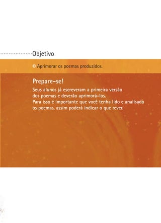 ...................

Objetivo
Aprimorar os poemas produzidos.

Prepare-se!
Seus alunos já escreveram a primeira versão
dos poemas e deverão aprimorá-los.
Para isso é importante que você tenha lido e analisado
os poemas, assim poderá indicar o que rever.

 