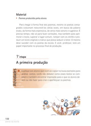 Material
�	

Poemas produzidos pelos alunos

Para chegar à forma final dos poemas, mesmo os poetas consagrados costumam reescrevê-los várias vezes, em busca da palavra
exata, da forma mais expressiva, do verso mais sonoro e sugestivo. É
preciso tempo, não só para fazer correções, mas também para aprimorar o texto, superar o lugar-comum, romper com os clichês e produzir um texto original e criativo que possa seduzir o leitor. O mesmo
deve suceder com os poetas da escola. E você, professor, terá um
papel importante no processo final de produção.

1-ª etapa

Atividades

A primeira produção

132
poetas da escola

Explique aos alunos que você vai copiar na lousa exemplos para
análise. Juntos, vocês vão debater como esses textos se compõem e também encontrar inspiração para o que os alunos devem ou não fazer para criar e aperfeiçoar os poemas.

 