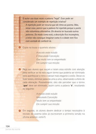 O autor usa duas vezes a palavra “legal”. Esse pode ser
considerado um exemplo de repetição criativa?
A repetição pode ser recurso que dá ritmo ao poema. Mas,
nesse caso, parece que a palavra foi repetida porque o poeta
não vislumbrou alternativa. Ele deveria ter buscado outras
palavras. Do modo como está, a descrição fica incompleta,
o leitor não consegue imaginar como é a cidade nem fica
com vontade de conhecê-la.
Copie na lousa o quarteto abaixo:
A escola onde estudo
É Imaculada Conceição
Que muito tem se empenhado
Em cumprir sua missão
Peça aos alunos que ouçam e leiam essa estrofe com atenção
para verificar se há nela algum termo que poderia ser eliminado­
para aperfeiçoar o ritmo e deixar mais elegante o estilo. Deixe-os
fazer testes, eliminar palavras uma a uma, observando o efeito de
cada alteração. Possivelmente, eles vão perceber que o termo
“que” deve ser eliminado, assim como a palavra “é”, resultando
no seguinte:
A escola onde estudo
Imaculada Conceição
Muito tem se empenhado
Em cumprir sua missão
Em seguida, os alunos devem dedicar o tempo necessário à
revisão­ do poema (eles já escreveram a primeira versão na
oficina­anterior, certo?).

134
poetas da escola

 