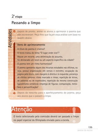 2-ª etapa

Atividades

Passando a limpo
Depois de pronto, anime os alunos a aprimorar o poema que
eles escreveram. Peça-lhes que façam essa análise com base no
quadro abaixo.

Itens de aprimoramento
O título do poema é criativo?
O texto tratou do tema “O lugar onde vivo”?
Houve um recorte, uma delimitação do assunto,
foi destacado um local ou um aspecto específico da cidade?
O poema tem um ritmo harmonioso?
O poema apresenta alguns dos recursos estudados nas oficinas, ou
seja, possui organização em versos e estrofes; ocupação da
página pelo texto, com margens à direita e à esquerda; presença
de efeitos sonoros: ritmo marcado e rimas; repetição de letras,
de palavras ou de expressões; repetição da mesma construção
(paralelismo sintático); emprego de figuras: comparação, metá­
fo­ a e personificação?
r
Depois da reescrita para o aperfeiçoamento do poema, peça
aos alunos que o passem a limpo.

Atenção
O texto selecionado pela comissão deverá ser passado a limpo
no papel especial da Olimpíada enviado para a escola.
135
poetas da escola

 