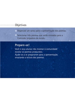 ...................

Objetivos
Organizar um sarau para a apresentação dos poemas.
S
 elecionar três poemas que serão enviados para a
Comissão Julgadora da escola.

Prepare-se!
Você e seus alunos irão mostrar à comunidade
escolar os poemas produzidos.
Ajude-os a se prepararem para a apresentação.
ensaiando a leitura dos poemas.

 