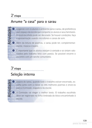 2-ª etapa

Atividades

Arrume “a casa” para o sarau
Organize com os alunos o ambiente para o sarau, de preferência­
num espaço da escola que comporte os alunos e seus familiares­
.
O local escolhido pode ser decorado. Se houver condições­ faça
,
a apresentação usando microfones e caixas de som.
Além da leitura de poemas, o sarau pode ter, complementarmente, música e teatro.
É importante que os alunos estejam à vontade e se sintam valorizados pelo trabalho feito com poesia. Se possível encerre o
encontro com um lanche comunitário.

3-ª etapa

Atividades

Seleção interna
Depois do sarau, quando todo o trabalho estiver encerrado, escolha junto com a classe os três melhores poemas e envie-os
para a Comissão Julgadora da escola.
A Comissão vai eleger o melhor texto. O trabalho escolhido
deve ser registrado na folha timbrada do bloco encaminhado à
escola.

139
poetas da escola

 
