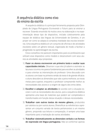 A sequência didática como eixo
do ensino da escrita
A sequência didática é a principal ferramenta proposta pela Olimpíada de Língua Portuguesa Escrevendo o Futuro para se ensinar a
escrever. Estando envolvido há muitos anos na elaboração e na experimentação desse tipo de dispositivo, iniciado coletivamente pela
equipe de didática das línguas da Universidade de Genebra, é um
prazer ver como se adapta à complexa realidade das escolas brasileiras. Uma sequência didática é um conjunto de oficinas e de atividades
escolares sobre um gênero textual, organizada de modo a facilitar a
progressão na aprendizagem da escrita.
Cinco conselhos me parecem importantes para os professores que
utilizam esse dispositivo como modelo e desenvolvem com seus alunos as atividades aqui propostas:
	

1)	
Fazer os alunos escreverem um primeiro texto e avaliar suas
capacidades iniciais. Observar o que eles já sabem e assinalar as
lacunas e os erros me parece fundamental para escolher as atividades
e para orientar as intervenções do professor. Uma discussão com
os alunos com base na primeira versão do texto é de grande eficácia:
o aluno descobre as dimensões que vale a pena melhorar, as novas
metas para superar, enquanto o professor compreende melhor as
necessidades dos alunos e a origem de alguns dos erros deles.

	

2)	
Escolher e adaptar as atividades de acordo com a situação escolar e com as necessidades dos alunos, pois a sequência didática
apresenta uma base de materiais que podem ser completados e
transformados em função dessa situação e dessas necessidades.

	

3)	
Trabalhar com outros textos do mesmo gênero, produzidos
por adultos ou por outros alunos. Diversificar as referências e apresentar um conjunto variado de textos pertencentes a um mesmo
gênero, propondo sua leitura e comparação, é sempre uma base
importante para a realização de outras atividades.

	

4)	
Trabalhar sistematicamente as dimensões verbais e as formas
de expressão em língua portuguesa. Não se conformar apenas

14
poetas da escola

 