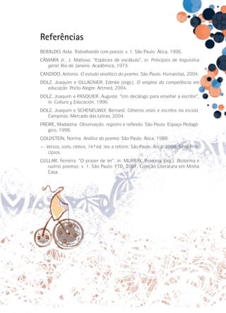 Referências
BERALDO, Alda. Trabalhando com poesia. v. 1. São Paulo: Ática, 1996.
CÂMARA Jr., J. Mattoso. “Espécies de vocábulo”, in: Princípios de linguística
geral. Rio de Janeiro: Acadêmica, 1973.
CANDIDO, Antonio. O estudo analítico do poema. São Paulo: Humanitas, 2004.
DOLZ, Joaquim e OLLAGNIER, Edmée (orgs.). O enigma da competência em
educação. Porto Alegre: Artmed, 2004.
DOLZ, Joaquim e PASQUIER, Auguste. “Um decálogo para enseñar a escribir”,
in: Cultura y Educación, 1996.
DOLZ, Joaquim e SCHENEUWLY, Bernard. Gêneros orais e escritos na escola.
Campinas: Mercado das Letras, 2004.
FREIRE, Madalena. Observação, registro e reflexão. São Paulo: Espaço Pedagógico, 1996.
GOLDSTEIN, Norma. Análise do poema. São Paulo: Ática, 1988.
—. Versos, sons, ritmos. 14ª ed. rev. e reform. São Paulo: Ática, 2006. Série Princípios.
GULLAR, Ferreira. “O prazer de ler”, in: MURRAY, Roseana (org.). Bailarina e
outros poemas. v. 1. São Paulo: FTD, 2001. Coleção Literatura em Minha
Casa.

 