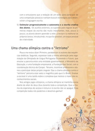 com o entusiasmo que a redação de um texto para participar de
uma competição provoca e sempre buscar estratégias para desenvolver a linguagem escrita.
	

5)	
Estimular progressivamente a autonomia e a escrita criativa
dos alunos. Os auxílios externos, os suportes para regular as primeiras etapas da escrita são muito importantes, mas, pouco a
pouco, os alunos devem aprender a reler, a revisar e a melhorar os
próprios textos, introduzindo, no que for possível, um toque pessoal­
de criatividade.

Uma chama olímpica contra o “iletrismo”
Pouco me resta a dizer. Primeiro, parabenizar os autores das sequên­
cias didáticas. Segundo, expressar toda a minha admiração pela organização da Olimpíada de Língua Portuguesa Escrevendo o Futuro, que
envolve a parceria entre uma entidade governamental, o Ministério da
Educação, e uma fundação empresarial, a Fundação Itaú Social, com a
coordenação técnica do Cenpec. Terceiro, incentivar professores e alunos a participar desse projeto singular. Que a chama olímpica contra o
“iletrismo” percorra esse vasto e magnífico país que é o Brasil. Ensinar
a escrever é uma tarefa nobre e complexa que merece o maior dos reconhecimentos sociais.
Nos antigos jogos olímpicos, a chama olímpica se mantinha acesa
diante do altar do deus Zeus durante toda a competição. Que a chama da esperança do acesso à leitura e à escrita não se apague. Essa
competição todos nós podemos e devemos ganhar!

15
poetas da escola

 