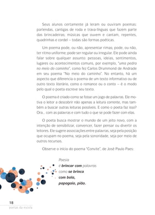 Seus alunos certamente já leram ou ouviram poemas:
parlendas, cantigas de roda e trava-línguas que fazem parte
das brincadeiras; músicas que ouvem e cantam, repentes,
quadrinhas e cordel – todas são formas poéticas.
Um poema pode, ou não, apresentar rimas; pode, ou não,
ter ritmo uniforme; pode ser regular ou irregular. Ele pode ainda­
falar sobre qualquer assunto: pessoas, ideias, sentimentos,
lugares­ ou acontecimentos comuns, por exemplo, “uma pedra
no meio do caminho”, como fez Carlos Drummond de Andrade
em seu poema “No meio do caminho”. No entanto, há um
a
­ specto que diferencia o poema de um texto informativo ou de
outro texto literário, como o romance ou o conto – é o modo
pelo qual o poeta escreve seu texto.
O poema é criado como se fosse um jogo de palavras. Ele motiva o leitor a descobrir não apenas a leitura corrente, mas também a buscar outras leituras possíveis. E como o poeta faz isso?
Ora... com as palavras e com tudo o que se pode fazer com elas.
O poeta busca mostrar o mundo de um jeito novo, com a
intenção­ de sensibilizar, convencer, fazer pensar ou divertir os
leitores­ Ele sugere associações entre palavras, seja pela posição­
.
que ocupam no poema, seja pela sonoridade, seja por meio de
outros recursos.
Observe o início do poema “Convite”, de José Paulo Paes:
Poesia
é brincar com palavras
como se brinca
com bola,
papagaio, pião.

18
poetas da escola

 