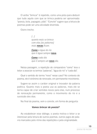 O verbo “brincar” é repetido, como uma pista para deduzir
que tudo aquilo com que se brinca poderia ser aproximado:
“poesia, bola, papagaio, pião”. “Convite” sugere que a leitura de
poemas pode ser uma atividade divertida.
Outro trecho:
[...]
quanto mais se brinca
com elas [as palavras]
mais novas ficam.
Como a água do rio
que é água sempre nova.
Como cada dia
que é sempre um novo dia.
Nessa passagem, a repetição do comparativo “como” leva o
leitor a associar os termos “palavras”, “água do rio” e “cada dia”.
Qual o sentido do termo “novo” nesse caso? No contexto do
poema, ele é sinônimo de renovado, em permanente movimento.
Sugere-se assim o caráter original e inovador da palavra
poética. Quanto mais o poeta usa as palavras, mais ele se
torna capaz de criar sentidos novos para elas, num processo
de renovação permanente, como o movimento do rio e a
sucessão­dos dias.
No final do poema, vem o convite, em forma de pergunta:
Vamos brincar de poesia?
Ao estabelecer esse diálogo, o poeta motiva o leitor a se
interessar pela leitura de outros poemas, outros jogos de palavra marcados pelo ritmo das repetições e pela originalidade.

19
poetas da escola

 