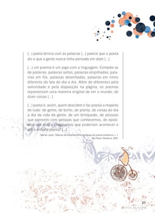 [...] poeta brinca com as palavras [...] parece que o poeta
diz o que a gente nunca tinha pensado em dizer [...]
[...] um poema é um jogo com a linguagem. Compõe-se
de palavras: palavras soltas, palavras empilhadas, palavras em fila, palavras desenhadas, palavras em ritmo
diferente da fala do dia a dia. Além de diferentes pela
sonoridade e pela disposição na página, os poemas
representam­ uma maneira original de ver o mundo, de
dizer coisas [...]
[...] poeta é, assim, quem descobre e faz poesia a respeito
de tudo: de gente, de bicho, de planta, de coisas do dia
a dia da vida da gente, de um brinquedo, de pessoas
que parecem com pessoas que conhecemos, de episódios que nunca imaginamos que poderiam acontecer e
até a própria poesia! [...]
Marisa Lajolo. Palavras de encantamento: antologia de poetas brasileiros. v. 1.
São Paulo: Moderna, 2001.

21
poetas da escola

 