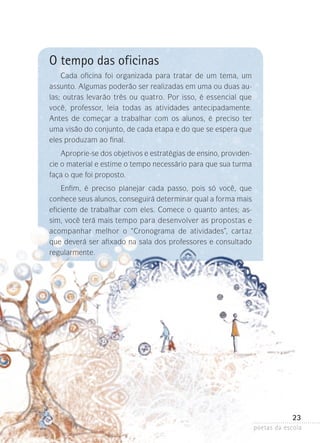 O tempo das oficinas
Cada oficina foi organizada para tratar de um tema, um
assunto. Algumas poderão ser realizadas em uma ou duas aulas; outras levarão três ou quatro. Por isso, é essencial que
você, professor, leia todas as atividades antecipadamente.
Antes de começar a trabalhar com os alunos, é preciso ter
uma visão do conjunto, de cada etapa e do que se espera que
eles produzam ao final.
Aproprie-se dos objetivos e estratégias de ensino, providencie o material e estime o tempo necessário para que sua turma
faça o que foi proposto.
Enfim, é preciso planejar cada passo, pois só você, que
conhece seus alunos, conseguirá determinar qual a forma mais
eficiente de trabalhar com eles. Comece o quanto antes; assim, você terá mais tempo para desenvolver as propostas e
acompanhar melhor o “Cronograma de atividades”, cartaz
que deverá ser afixado na sala dos professores e consultado
regularmente.

23
poetas da escola

 