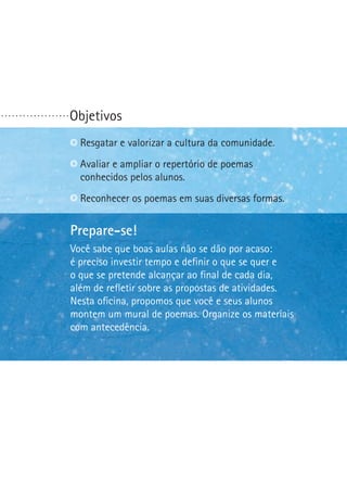 ...................

Objetivos
Identificar questões polêmicas. comunidade.
R
 esgatar e valorizar a cultura da
Reconhecer bons argumentos. de poemas
Avaliar e ampliar o repertório
conhecidos pelos alunos.
Escolher ou formular uma questão polêmica.
Reconhecer os poemas em suas diversas formas.


Prepare-se!
Prepare-se!
Na última etapa desta oficina seus alunos escreverão
o primeiro artigo de opinião deles. Vocêpor acaso:ajudá-los
Você sabe que boas aulas não se dão precisará
a precisoquestõestempo e definir o que se quer eo que
é definir investir polêmicas. Procure identificar
é polêmico em suaalcançar ao final dealunosdia,
o que se pretende comunidade. Seus cada farão
um debate. Ajude-os a traçar uma preparação e um
além de refletir sobre as propostas de atividades.
comportamento apropriado para essa situação.
Nesta oficina, propomos que você e seus alunos
montem um mural de poemas. Organize os materiais
com antecedência.

 