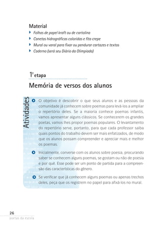 Material
�	 Folhas de papel kraft ou de cartolina
�	 Canetas hidrográficas coloridas e fita crepe
�	 Mural ou varal para fixar ou pendurar cartazes e textos
�	 Caderno (será seu Diário da Olimpíada)

1-ª etapa

Atividades

Memória de versos dos alunos
O objetivo é descobrir o que seus alunos e as pessoas da
comunidade­já conhecem sobre poemas para levá-los a ampliar­
o repertório deles. Se a maioria conhece poemas infantis,
vamos­apresentar alguns clássicos. Se conhecerem os grandes
poetas, vamos lhes propor poemas populares. O levantamento
do repertório serve, portanto, para que cada professor saiba
quais pontos do trabalho devem ser mais enfatizados, de modo
que os alunos possam compreender e apreciar mais e melhor
os poemas.
Inicialmente, converse com os alunos sobre poesia, procurando
saber se conhecem alguns poemas, se gostam ou não de poesia
e por quê. Esse pode ser um ponto de partida para a compreensão das características do gênero.
Se verificar que já conhecem alguns poemas ou apenas trechos
deles, peça que os registrem no papel para afixá-los ­ o mural.
n

26
poetas da escola

 