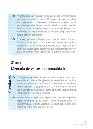 Proponha-lhes que leiam em voz alta os poemas. Pergunte como
sabem que se trata de poemas. Deixe que expressem as ideias
deles, procurando observar quais elementos desse gênero já são
percebidos por eles. Nesse momento, não importa tanto a qualidade do que vão dizer nem se está certo ou errado. O importante
é que falem, manifestem livremente as impressões que têm acerca
do que leram ou escreveram.
Pode ser que façam referência ao ritmo, às rimas, à forma, a
uma ou a outra figura – por enquanto sem nomear nenhum
desses recursos, limitando-se a identificá-los. Faça você também observações sobre os poemas que apresentarem, procure
levá-los a perceber repetições, rimas e outros efeitos sonoros.

2-ª etapa

Atividades

Memória de versos da comunidade
Em seguida, sugira aos alunos que coletem os poemas que a
comunidade conhece. Planeje com eles como farão essa coleta.
Podem sair pelas ruas do bairro ou entrevistar os moradores.
Fazer a pesquisa na própria escola, com professores, funcionários e colegas mais velhos. E, como tarefa de casa, conversar
com pais, avós, vizinhos e parentes.
A ideia é entrevistar pessoas, perguntando se conhecem ­ oema,
p
se gostam de poemas, se sabem o nome de algum poe­ a. Em
t
caso afirmativo, o aluno vai pedir à pessoa que escreva esse
poema ou o dite para que ele o anote.

27
poetas da escola

 