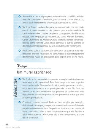 Se na cidade morar algum poeta, é interessante convidá-lo a visitar
a escola, durante essa fase inicial, para conversar com os alunos, ou,
ainda, pedir-lhe que envie um de seus poemas para a turma.
Você, professor, também faz parte da comunidade, por isso pode
contribuir, trazendo dois ou três poemas para ampliar a coleta. O
ideal seria escolher criações de poetas consagrados, de diferentes
épocas, sem esquecer os modernistas, como Manuel Bandeira,
Carlos Drummond de Andrade, Cecília Meireles; nem os contempo­
râneos, como Ferreira Gullar, Paulo Leminski e outros. Lembre-se
de incluir poemas regionais, ou seja, do lugar onde vocês vivem.
Finalizada a coleta, os alunos vão selecionar os poemas mais interessantes entre os recolhidos na comunidade e os que resgataram
de memória. Ajude-os a revisá-los, para depois afixá-los no mural.

3-ª etapa

Atividades

Um mural caprichado
Você não acha que seria interessante um registro de tudo o que
seus alunos vão aprender? Para isso, sugerimos que organize
um mu­­ na sala. Nele serão afixados, ao longo deste trabalho,
ral
os poemas estudados e as produções da turma. No final, os
alunos terão uma coletânea dos poemas já conhecidos, dos
descobertos durante o processo, dos preferidos e dos que eles
próprios produziram.
Construa com eles o mural. Pode ser bem simples, por exemplo,
delimitando um espaço na parede e recobrindo-o com folhas de
papel kraft ou de cartolina. Ele pode ser ilustrado e ter um visual
bem chamativo. Mas o mais importante é que ele facilite a
leitura dos poemas. Afinal, eles são a alma do projeto, a razão
de ser do mural.

28
poetas da escola

 
