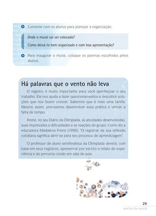 Converse com os alunos para planejar a organização.

Onde o mural vai ser colocado?
Como deixá-lo bem organizado e com boa apresentação?
Para inaugurar o mural, coloque os poemas escolhidos pelos
alunos.

Há palavras que o vento não leva
O registro é muito importante para você aperfeiçoar o seu
trabalho. Ele nos ajuda a fazer questionamentos e descobrir soluções que nos fazem crescer. Sabemos que é mais uma tarefa.
Mesmo assim, precisamos desenvolver essa prática e vencer a
falta de tempo.
Anote, no seu Diário da Olimpíada, as atividades desenvolvidas,
suas impressões e dificuldades e as reações do grupo. Como diz a
educadora Madalena Freire (1996): “O registrar de sua reflexão
cotidiana significa abrir-se para seu processo de aprendizagem”.
O professor de aluno semifinalista da Olimpíada deverá, com
base em seus registros, apresentar por escrito o relato de experiência e do percurso vivido em sala de aula.

29
poetas da escola

 