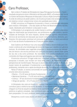 Caro Professor,
Bem-vindo à 2ª edição da Olimpíada de Língua Portuguesa Escrevendo o Futuro –
resultado da parceria entre o Ministério da Educação (MEC), a Fundação Itaú Social
e o Centro de Estudos e Pesquisas em Educação, Cultura e Ação Comunitária (Cenpec).
A união de esforços do poder público, da iniciativa privada e da sociedade civil visa
um objetivo comum: proporcionar ensino de qualidade para todos.
O MEC encontrou no Programa Escrevendo o Futuro a metodologia adequada
para realizar a Olimpíada – uma das ações do Plano de Desenvolvimento da Educação, idealizado para fortalecer a educação no país.
A Olimpíada é um programa de caráter bienal e contínuo. Constitui uma estratégia de mobilização que proporciona, aos professores da rede pública, oportunidades de formação. Em anos ímpares, atende diversos agentes educacionais:
técnicos de secretarias de educação que atuam como formadores, diretores, professores. Em anos pares, promove um concurso de produção de texto para alunos
do 5º ano do Ensino Fundamental ao 3º ano do Ensino Médio.
Este Caderno do Professor traz uma sequência didática desenvolvida para estimular a vivência de uma metodologia de ensino de língua que trabalha com gêneros
textuais. As atividades aqui sugeridas propiciam o desenvolvimento de habilidades de leitura e de escrita previstas nos currículos escolares e devem fazer parte
do seu dia a dia como professor. Ao realizá-las, você estará trabalhando com
conteúdos de língua portuguesa que precisam ser ensinados durante o ano letivo.
O tema do concurso é “O lugar onde vivo” e escrever sobre isso requer leituras,
pesquisas e estudos, que incitam um novo olhar acerca da realidade e abrem
perspectivas de transformação. Para que os alunos dos vários cantos do Brasil pro­
duzam textos de qualidade é fundamental a participação e o envolvimento dos
­­
professores, contando com o apoio da direção da escola, dos pais e da comunidade.
Nesta 2ª edição, os alunos concorrerão em quatro categorias, cada uma delas
envolve dois anos escolares:
•	Poema – 5º e 6º anos do Ensino Fundamental.
•	 Memórias literárias – 7º e 8º anos do Ensino Fundamental.
•	 Crônica – 9º ano do Ensino Fundamental e 1- ano do Ensino Médio.
º
•	 Artigo de opinião – 2º e 3º anos do Ensino Médio.
A Olimpíada não está em busca de talentos, mas tem o firme propósito de
contribuir para a melhoria da escrita de todos. O importante é que os seus alunos
cheguem ao final da sequência didática tendo aprendido a se comunicar com competência no gênero estudado. Isso contribuirá para que se tornem cidadãos mais
bem preparados. E é você, professor, quem pode proporcionar essa conquista.
Desejamos a você e seus alunos um ótimo trabalho!

 
