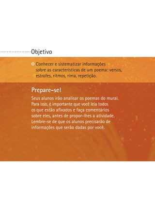 ...................

Objetivo
Identificarequestões polêmicas.
Conhecer sistematizar informações
sobre as características de um poema: versos,
Reconhecer bons argumentos.
estrofes, ritmos, rima, repetição.
Escolher ou formular uma questão polêmica.

Prepare-se!
Seus alunos irão analisar os poemas do mural.
Para isso, é importante que você leia todos
os que estão afixados e faça comentários
sobre eles, antes de propor-lhes a atividade.
Lembre-se de que os alunos precisarão de
informações que serão dadas por você.

 