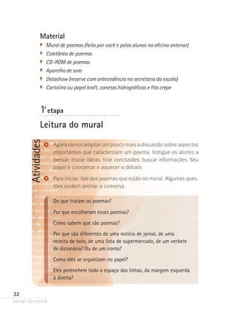 Material
�	 Mural de poemas (feito por você e pelos alunos na oficina anterior)
�	 Coletânea de poemas
�	 CD-ROM de poemas
	 Aparelho de som
�	 Datashow (reserve com antecedência na secretaria da escola)
�	 Cartolina ou papel kraft, canetas hidrográficas e fita crepe

1-ª etapa

Atividades

Leitura do mural
Agora vamos ampliar um pouco mais a discussão sobre aspectos­
importantes que caracterizam um poema. Instigue os alunos a
pensar, trocar ideias, tirar conclusões, buscar informações. Seu
papel é coordenar e aquecer o debate.
Para iniciar, fale dos poemas que estão no mural. Algumas questões podem animar a conversa.

Do que tratam os poemas?
Por que escolheram esses poemas?
Como sabem que são poemas?
Por que são diferentes de uma notícia de jornal, de uma
receita de bolo, de uma lista de supermercado, de um verbete
de dicionário? Ou de um conto?
Como eles se organizam no papel?
Eles preenchem todo o espaço das linhas, da margem esquerda
à direita?
32
poetas da escola

 