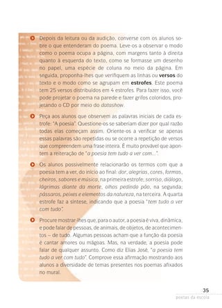 Depois da leitura ou da audição, converse com os alunos sobre o que entenderam do poema. Leve-os a observar o modo
como o poema ocupa a página, com margens tanto à direita
quanto à esquerda do texto, como se formasse um desenho
no papel, uma espécie de coluna no meio da página. Em
seguida­ proponha-lhes que verifiquem as linhas ou versos do
,
texto­ e o modo como se agrupam em estrofes. Este poema
tem 25 versos distribuídos em 4 estrofes. Para fazer isso, você
pode projetar o poema na parede e fazer grifos coloridos, projetando o CD por meio do datashow.
Peça aos alunos que observem as palavras iniciais de cada estrofe: “A poesia”. Questione-os se saberiam dizer por qual razão
todas elas começam assim. Oriente-os a verificar se apenas
essas­palavras são repetidas ou se ocorre a repetição de versos
que compreendem uma frase inteira. É muito provável que apontem a reiteração de “a poesia tem tudo a ver com...”.
Os alunos possivelmente relacionarão os termos com que a
poesia tem a ver, do início ao final: dor, alegrias, cores, formas­
,
cheiros, sabores e música, na primeira estrofe; sorriso, diálogo­
,
lágrimas diante da morte, olhos pedindo pão, na segunda­
;
pássaros, peixes e elementos da natureza, na terceira. A quarta­
estrofe faz a síntese, indicando que a poesia “tem tudo a ver
com tudo”.
Procure mostrar-lhes que, para o autor, a poesia é viva, dinâmica­
,
e pode falar de pessoas, de animais, de objetos, de acontecimen­
tos – de tudo. Algumas pessoas acham que a função da poesia
é cantar amores ou mágoas. Mas, na verdade, a poesia pode
falar de qualquer assunto. Como diz Elias José, “a poesia tem
tudo a ver com tudo”. Comprove essa afirmação mostrando aos
alunos a diversidade de temas presentes nos poemas afixados
no mural.

35
poetas da escola

 