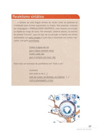 Paralelismo sintático
A sintaxe de uma língua remete ao modo como as palavras se
combinam para formar expressões ou frases. Nos poemas, costuma
ser empregado o PARALELISMO SINTÁTICO: uma mesma construção
se repete ao longo do texto. Por exemplo, observe abaixo, na estrofe
do poema “Convite”, que um tipo de construção se repete nos versos
assinalados com grifo simples e outro tipo é retomado nos versos mar­
cados com grifo pontilhado:
­­

Como a água do rio
que é água sempre nova.
Como cada dia
que é sempre um novo dia.
Note mais um exemplo de paralelismo em “Tudo a ver”:

A poesia
tem tudo a ver [...]
com as cores, as formas, os cheiros , [...]
com a plumagem, o voo,

37
poetas da escola

 