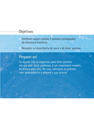 ...................

Objetivos
C
 onhecer alguns poetas e poemas consagrados
da literatura brasileira.
D
 escobrir a importância de ouvir e de dizer poemas.

Prepare-se!
Os alunos irão se organizar para dizer poemas
em voz alta. Você, professor, é um importante modelo
de leitura para eles. Por isso, selecione os poemas
com antecedência e prepare a sua leitura!

 