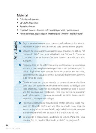 Material
�	
�	
�	
�	

Atividades

	
�

Coletânea de poemas
CD-ROM de poemas
Aparelho de som
Cópias de poemas diversos (selecionados por você e pelos alunos)
Folhas coloridas, papel crepom (material para “decorar” a sala de aula)

Faça uma seleção entre seus poemas preferidos e os dos alunos­
.
Providencie cópias dessa seleção para que leiam em grupos.
Solicite-lhes que ouçam as duas leituras, gravadas no CD, de ­­
“O
buraco do tatu” que será trabalhado na Oficina 9. Converse
com eles sobre­ as impressões que tiveram de cada uma das
audições.
Pergunte-lhes se há diferença entre as leituras e se os efeitos
sonoros – marca registrada dos poemas – são facilmente percebidos. Sugira-lhes que sempre leiam os poemas em voz alta,
pelo menos uma vez, para treinar a audição dos recursos sonoros
e do ritmo do texto.
Divida a classe em grupos de três ou quatro alunos e distribua
para cada um deles uma Coletânea e uma cópia da seleção que
você organizou. Diga-lhes que deverão apresentar para a classe
um dos poemas que receberam. Para isso, devem se preparar
lendo várias vezes o poema e ensaiando as várias formas de interpretar o texto para os colegas.
Poderão utilizar gestos, movimentos, efeitos sonoros, fundo musical etc. Deverão dizê-lo em voz alta, de modo claro, seja em
forma de jogral ou de coro falado, seja individualmente, sempre
atentando para o ritmo, as pausas e a entonação da voz.
Dê atenção a cada grupo, ajudando na leitura. Para isso, veja
orientações no quadro “Buscando sentido”, na página 47.

44
poetas da escola

 