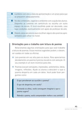 Combine com eles a data da apresentação e um prazo para que
se preparem adequadamente.
No dia combinado, organize o ambiente com a ajuda dos alunos­
.
Disponha as carteiras em semicírculo ou escolha um outro
espaço­ da escola. O local escolhido pode ser decorado, caso
haja condições, eventualmente com apoio do pro­essor de arte.
f
Depois, peça aos alunos que escolham alguns dos poemas apresentados para afixar no mural.

Orientações para o trabalho com leitura de poemas
Relacionamos algumas orientações para que você trabalhe
a leitura de poemas. Essas mesmas sugestões podem, e devem,
ser usadas em todas as oficinas.

	

	 eia poemas em voz alta para os alunos. Para apreciarmos
L

devidamente um poema é preciso escutá-lo com atenção. O
seu exemplo é um bom incentivo para eles.

	

	 oemas evocam sensações, impressões, sentimentos, ideias,
P

imagens, reflexões. Ajude os alunos a descobrir o que o
poema desperta em cada um deles. Você pode fazer perguntas como:

O que perceberam ao ouvir/ler o poema?
O que ele despertou em vocês?
Fechando os olhos, vocês conseguem imaginar o que o
poema sugere?
Relendo o poema, vocês compreendem melhor o seu sentido?

45
poetas da escola

 