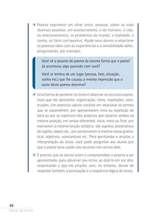 oetas exprimem um olhar único, pessoal, sobre os mais
P

diversos­assuntos: um acontecimento, o ser humano, a vida,
os relacionamentos, os problemas do mundo, a realidade, o
sonho, os fatos corriqueiros. Ajude seus alunos­ a relacionar
os poemas lidos com as experiências e a sensibilidade deles,
perguntando, por exemplo:

Você vê o assunto do poema da mesma forma que o poeta?
Já aconteceu algo parecido com você?
Você se lembra de um lugar (pessoa, fato, situação,
sonho etc.) que lhe causou a mesma impressão que o
autor deste poema descreve?
	

	 ma forma de penetrar no texto é observar os recursos expresU

sivos que ele apresenta: organização, ritmo, repetições, cons­
truções. Um exercício valioso consiste em relacionar os termos
que se assemelham: por apresentarem rima ou repetição de
letra ou por se repetirem eles próprios; por estarem ambos na
mesma posição, em versos diferentes: início, meio ou final; por
exercerem a mesma função sintática: são sujeitos, predicativos
do sujeito, objeto etc.; por pertencerem à mesma classe gramatical: adjetivos, substantivos etc. Para aprofundar e ampliar a
interpretação do texto, você pode perguntar aos alunos­ por
que o poeta teria usado tais recursos nos versos dele.

	

	 preciso que os alunos leiam e compreendam o poema a ser
É

apresentado, para absorver seu ritmo, ao dizê-lo em voz alta,
respeitando o que ele propõe, sem, no entanto, deixar de
respeitar também a pontuação e a sequência lógica do texto.

46
poetas da escola

 