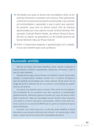 tividades nas quais os alunos são convidados a dizer ou ler
A

poemas favorecem o trabalho com a leitura. Para apresentar
oralmente um poema é necessário compreender o seu ­ entido
s
em profundidade e apreender o que o autor quis exprimir.
Se possível, ouça com os alunos outros CDs de poemas
apresentados­por seus autores ou por artistas famosos. Por
exemplo: Coleção Poesia Falada, da editora Nossa Cultura;
Ou Isto ou Aquilo, da gravadora Luz da Cidade (poemas de
Cecília Meireles lidos por Paulo Autran).

	

	 nfim, é importante preparar a apresentação com cuidado,
E

e isso vale também para você, professor.

Buscando sentido
Para ler um texto, não basta identificar letras, sílabas e palavras; é
pre­­­
ciso buscar o sentido, compreender, interpretar, relacionar e reter o
que for mais relevante.
Quando lemos algo, temos sempre um objetivo: buscar informação,
ampliar o conhecimento, meditar, entreter-nos. O objetivo da leitura é
que vai mobilizar as estratégias que o leitor utilizará. Sendo assim, ler um
artigo de jornal é diferente de ler um romance, uma história em quadrinhos ou um poema.
Ler textos traz desafios para os alunos. Para vencê-los é fundamental a mediação de um professor que deve ajudá-los a compreender,
gradativamente, diferentes gêneros textuais por meio da leitura individual e autônoma. Algumas estratégias podem facilitar essa conquista,
uma delas é a leitura cativante, emocionada, enfática feita pelo professor; outra é a escuta do CD-ROM que faz parte do material de apoio
desta Olimpíada.
Contudo, ouvir textos lidos em voz alta não pode substituir a leitura
dos alunos, pois são jeitos diferentes de conhecer um mesmo texto. Além
disso, é papel da escola desenvolver habilidades de leitura.

Lembrete

47

poetas da escola

 