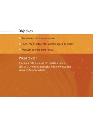 ...................

Objetivos
Reconhecer rimas em poemas.
Conhecer as diferentes combinações de rimas.
Produzir poemas com rimas.

Prepare-se!
A oficina está dividida em quatro etapas.
Leia as atividades propostas e planeje quantas
aulas serão necessárias.

 