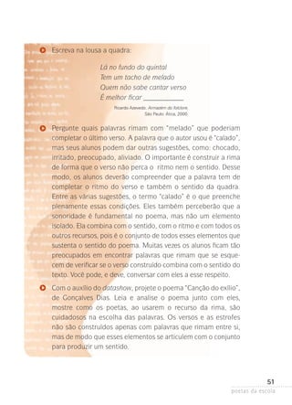 Escreva na lousa a quadra:
Lá no fundo do quintal
Tem um tacho de melado
Quem não sabe cantar verso
É melhor ficar ____________
Ricardo Azevedo. Armazém do folclore.
São Paulo: Ática, 2000.

Pergunte quais palavras rimam com “melado” que poderiam
completar o último verso. A palavra que o autor usou é “calado”,
mas seus alunos podem dar outras sugestões, como: chocado,
irritado, preocupado, aliviado. O importante é construir a rima
de forma que o verso não perca o ritmo nem o sentido. Desse
modo, os alunos deverão compreender que a palavra tem de
completar o ritmo do verso e também o sentido da quadra.
Entre as várias sugestões, o termo “calado” é o que preenche
plenamente essas condições. Eles também perceberão que a
sonoridade é fundamental no poema, mas não um elemento
isolado. Ela combina com o sentido, com o ritmo e com todos os
outros recursos, pois é o conjunto de todos esses elementos que
sustenta o sentido do poema. Muitas vezes os alunos ficam tão
preocupados em encontrar palavras que rimam que se esquecem de verificar se o verso construído combina com o sentido do
texto. Você pode, e deve, conversar com eles a esse respeito.
Com o auxílio do datashow, projete o poema “Canção do exílio­ ,
”
de Gonçalves Dias. Leia e analise o poema junto com eles,
mostre­ como os poetas, ao usarem o recurso da rima, são
cuidadosos­ na escolha das palavras. Os versos e as estrofes
não são construídos apenas com palavras que rimam entre si,
mas de modo que esses elementos se articulem com o conjunto
para produzir um sentido.

51
poetas da escola

 